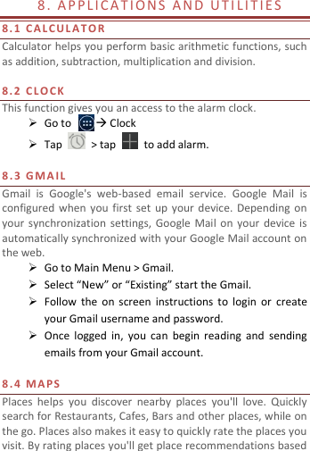   8.  A P PL I C A T I O N S  A N D  U T I LI T I E S  8. 1   C A L C UL A T O R  Calculator helps you perform basic arithmetic functions, such as addition, subtraction, multiplication and division.  8. 2   C L O C K  This function gives you an access to the alarm clock.    Go to         Clock  Tap    &gt; tap    to add alarm.  8.3   G MA I L  Gmail  is  Google&apos;s  web-based  email  service.  Google  Mail  is configured  when  you  first  set  up  your  device. Depending  on your synchronization settings, Google  Mail on  your  device  is automatically synchronized with your Google Mail account on the web.  Go to Main Menu &gt; Gmail.  Select “New” or “Existing” start the Gmail.  Follow  the  on  screen  instructions  to  login  or  create your Gmail username and password.  Once  logged  in,  you  can  begin  reading  and  sending emails from your Gmail account.  8.4   M A P S  Places  helps  you  discover  nearby  places  you&apos;ll  love.  Quickly search for Restaurants, Cafes, Bars and other places, while on the go. Places also makes it easy to quickly rate the places you visit. By rating places you&apos;ll get place recommendations based 