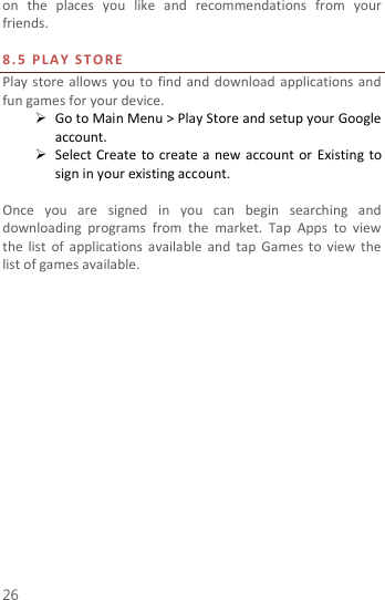  26 on  the  places  you  like  and  recommendations  from  your friends.  8.5   P L A Y   S T O R E  Play store  allows  you  to  find and  download  applications and fun games for your device.  Go to Main Menu &gt; Play Store and setup your Google account.  Select Create  to  create a new account or Existing  to sign in your existing account.  Once  you  are  signed  in  you  can  begin  searching  and downloading  programs  from  the  market.  Tap  Apps  to  view the  list  of  applications available  and  tap  Games to view the list of games available.   