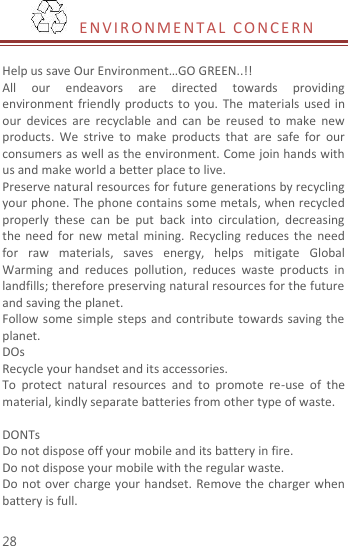  28   EN V I R O N M E NT A L   C O NC ER N   Help us save Our Environment…GO GREEN..!! All  our  endeavors  are  directed  towards  providing environment  friendly  products  to you.  The  materials  used  in our  devices  are  recyclable  and  can  be  reused  to  make  new products.  We  strive  to  make  products  that  are  safe  for  our consumers as well as the environment. Come join hands with us and make world a better place to live.   Preserve natural resources for future generations by recycling your phone. The phone contains some metals, when recycled properly  these  can  be  put  back  into  circulation,  decreasing the  need  for new  metal  mining.  Recycling reduces  the  need for  raw  materials,  saves  energy,  helps  mitigate  Global Warming  and  reduces  pollution,  reduces  waste  products  in landfills; therefore preserving natural resources for the future and saving the planet.   Follow some simple steps and contribute towards saving the planet. DOs Recycle your handset and its accessories.   To  protect  natural  resources  and  to  promote  re-use  of  the material, kindly separate batteries from other type of waste.    DONTs Do not dispose off your mobile and its battery in fire.   Do not dispose your mobile with the regular waste.   Do not over  charge your handset. Remove the  charger when battery is full. 