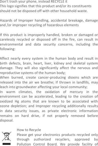  Don’t trash your phone, instead RECYCLE it                                                                                                                                    This logo signifies that this product and/or its constituents should not be disposed off with other household waste.    Hazards  of  Improper  handling,  accidental  breakage,  damage and /or improper recycling of hazardous elements  If this  product  is improperly handled,  broken or damaged or carelessly  recycled  or  disposed  off  in  the  fire,  can  result  in environmental  and  data  security  concerns,  including  the following:  Affect  nearly  every  system  in the  human  body  and result in birth  defects,  brain,  heart,  liver,  kidney  and  skeletal  system damage.  They  will  also  significantly  affect  the  nervous  and reproductive systems of the human body; When  burned,  create  cancer-producing  dioxins  which  are released  into  the  air  we  breathe;  If  thrown  in  landfills,  may leach into groundwater affecting your local community; In  warm  climates,  the  oxidation  of  mercury  in  the environment  can  be  accelerated,  leading  to  the  creation  of oxidized  Hg  atoms  that  are  known  to  be  associated  with ozone  depletion;  and  Improper  recycling  additionally  results in  data  security  issues,  as  private  electronic  information remains  on  hard  drive,  if  not  properly  removed  before disposal.      How to Recycle Please get  your  electronics  products  recycled  only through  authorized  recyclers,  approved  by Pollution  Control  Board.  We  provide  facility  of 