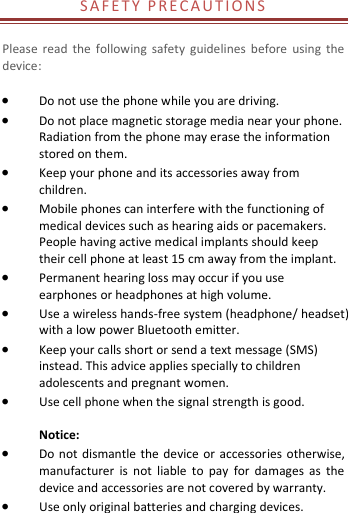  S A F E T Y   P R E C A U T I O N S   Please  read  the  following  safety  guidelines  before  using  the device:     Do not use the phone while you are driving.    Do not place magnetic storage media near your phone. Radiation from the phone may erase the information stored on them.  Keep your phone and its accessories away from children.    Mobile phones can interfere with the functioning of medical devices such as hearing aids or pacemakers. People having active medical implants should keep their cell phone at least 15 cm away from the implant.  Permanent hearing loss may occur if you use earphones or headphones at high volume.    Use a wireless hands-free system (headphone/ headset) with a low power Bluetooth emitter.  Keep your calls short or send a text message (SMS) instead. This advice applies specially to children adolescents and pregnant women.  Use cell phone when the signal strength is good.  Notice:  Do not  dismantle  the  device  or accessories otherwise, manufacturer  is  not  liable  to  pay  for  damages  as  the device and accessories are not covered by warranty.  Use only original batteries and charging devices.   