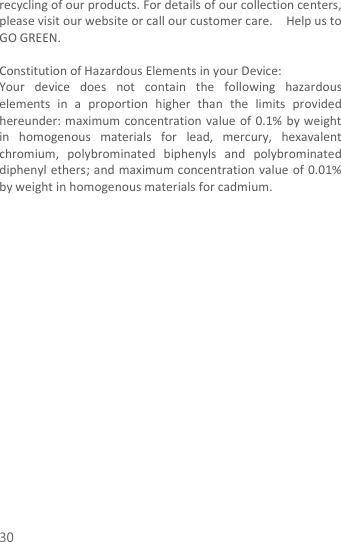  30 recycling of our products. For details of our collection centers, please visit our website or call our customer care.    Help us to GO GREEN.    Constitution of Hazardous Elements in your Device: Your  device  does  not  contain  the  following  hazardous elements  in  a  proportion  higher  than  the  limits  provided hereunder: maximum  concentration  value  of 0.1%  by weight in  homogenous  materials  for  lead,  mercury,  hexavalent chromium,  polybrominated  biphenyls  and  polybrominated diphenyl ethers; and maximum concentration value of 0.01% by weight in homogenous materials for cadmium.                    