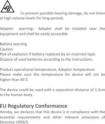    To prevent possible hearing damage, do not listen at high volume levels for long periods.  Adapter    warning ：Adapter  shall  be  installed  near  the equipment and shall be easily accessible  Battery warning Caution Risk of explosion if battery replaced by an incorrect type.   Dispose of used batteries according to the instructions.    Product operational temperature, Adaptor temperature Please  make  sure  the  temperature  for  device  will  not  be higher than 45˚C  The device could be used with a separation distance of 1.5cm to the human body.    EU Regulatory Conformance Hereby, we declares that this device is in compliance with the essential  requirements  and  other  relevant  provisions  of Directive 1999/5.        