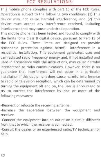  32 F C C   R E G U L A T I O N S :  This  mobile  phone  complies  with  part  15  of  the  FCC  Rules. Operation is subject  to the  following two conditions: (1) This device  may  not  cause  harmful  interference,  and  (2)  this device  must  accept  any  interference  received,  including interference that may cause undesired operation. This mobile phone has been tested and found to comply with the limits  for  a  Class  B  digital  device,  pursuant to Part  15 of the  FCC  Rules.  These  limits  are  designed  to  provide reasonable  protection  against  harmful  interference  in  a residential  installation.  This  equipment  generates,  uses  and can radiated radio  frequency energy and, if not installed and used in accordance with the instructions, may cause  harmful interference  to  radio  communications. However,  there  is  no guarantee  that  interference  will  not  occur  in  a  particular installation If this equipment does cause harmful interference to radio or television reception, which can be determined by turning the equipment off and on, the  user is encouraged to try  to  correct  the  interference  by  one  or  more  of  the following measures:  -Reorient or relocate the receiving antenna. -Increase  the  separation  between  the  equipment  and receiver. -Connect  the  equipment  into  an  outlet  on a  circuit different from that to which the receiver is connected. -Consult the dealer or an experienced radio/TV technician for help.   