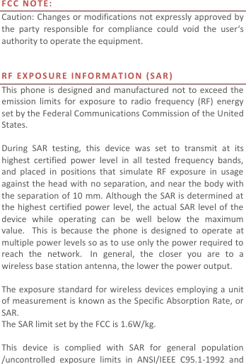  F C C   N O T E:  Caution: Changes or modifications not expressly approved by the  party  responsible  for  compliance  could  void  the  user‘s authority to operate the equipment.   RF   E X P O S U R E   I N F O R M A T I O N   ( S A R )  This phone is  designed  and  manufactured  not to exceed the emission  limits  for  exposure  to  radio  frequency  (RF)  energy set by the Federal Communications Commission of the United States.    During  SAR  testing,  this  device  was  set  to  transmit  at  its highest  certified  power  level  in  all  tested  frequency  bands, and  placed  in  positions  that  simulate  RF  exposure  in  usage against the head with no separation, and near the body with the separation of 10  mm. Although the SAR is determined at the highest  certified  power level,  the  actual  SAR  level  of  the device  while  operating  can  be  well  below  the  maximum value.   This  is  because  the  phone  is  designed  to  operate  at multiple power levels so as to use only the power required to reach  the  network.   In  general,  the  closer  you  are  to  a wireless base station antenna, the lower the power output.  The exposure  standard  for wireless  devices employing a unit of measurement is known as the Specific Absorption Rate, or SAR.  The SAR limit set by the FCC is 1.6W/kg.   This  device  is  complied  with  SAR  for  general  population /uncontrolled  exposure  limits  in  ANSI/IEEE  C95.1-1992  and 