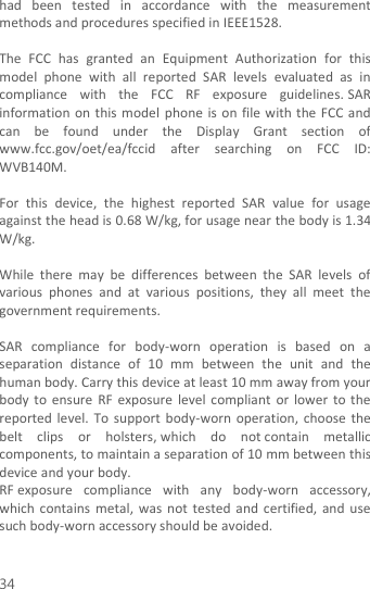  34 had  been  tested  in  accordance  with  the  measurement methods and procedures specified in IEEE1528.    The  FCC  has  granted  an  Equipment  Authorization  for  this model  phone  with  all  reported  SAR  levels  evaluated  as  in compliance  with  the  FCC  RF  exposure  guidelines. SAR information on  this  model phone  is on file with the FCC and can  be  found  under  the  Display  Grant  section  of www.fcc.gov/oet/ea/fccid  after  searching  on  FCC  ID: WVB140M.  For  this  device,  the  highest  reported  SAR  value  for  usage against the head is 0.68 W/kg, for usage near the body is 1.34 W/kg.  While  there  may  be  differences  between  the  SAR  levels  of various  phones  and  at  various  positions,  they  all  meet  the government requirements.  SAR  compliance  for  body-worn  operation  is  based  on  a separation  distance  of  10  mm  between  the  unit  and  the human body. Carry this device at least 10 mm away from your body  to  ensure  RF  exposure  level  compliant  or  lower  to  the reported level. To  support  body-worn operation,  choose  the belt  clips  or  holsters, which  do  not contain  metallic components, to maintain a separation of 10 mm between this device and your body.   RF exposure  compliance  with  any  body-worn  accessory, which  contains  metal,  was  not  tested  and  certified,  and use such body-worn accessory should be avoided.  