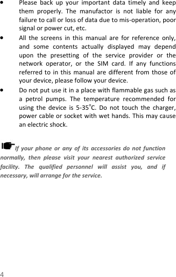  4  Please  back  up  your  important  data  timely  and  keep them  properly.  The  manufactor  is  not  liable  for  any failure to call or loss of data due to mis-operation, poor signal or power cut, etc.  All  the  screens  in  this  manual  are  for  reference  only, and  some  contents  actually  displayed  may  depend upon  the  presetting  of  the  service  provider  or  the network  operator,  or  the  SIM  card.  If  any  functions referred to in  this manual are  different  from those  of your device, please follow your device.    Do not put use it in a place with flammable gas such as a  petrol  pumps.  The  temperature  recommended  for using  the  device  is  5-35oC.  Do  not  touch  the  charger, power cable or socket with wet hands. This may cause an electric shock.    If  your  phone  or  any  of  its  accessories do  not  function normally,  then  please  visit  your  nearest  authorized  service facility.  The  qualified  personnel  will  assist  you,  and  if necessary, will arrange for the service. 