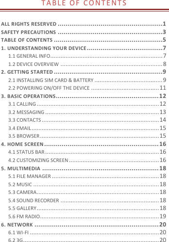  T A B L E   O F   C O N T E N T S   ALL RIGHTS RESERVED ......................................................1 SAFETY PRECAUTIONS ......................................................3 TABLE OF CONTENTS ........................................................5 1. UNDERSTANDING YOUR DEVICE .......................................7 1.1 GENERAL INFO .................................................................. 7 1.2 DEVICE OVERVIEW ............................................................ 8 2. GETTING STARTED ........................................................9 2.1 INSTALLING SIM CARD &amp; BATTERY ........................................ 9 2.2 POWERING ON/OFF THE DEVICE ........................................ 11 3. BASIC OPERATIONS ..................................................... 12 3.1 CALLING ........................................................................ 12 3.2 MESSAGING ................................................................... 13 3.3 CONTACTS ..................................................................... 14 3.4 EMAIL ........................................................................... 15 3.5 BROWSER ...................................................................... 15 4. HOME SCREEN ........................................................... 16 4.1 STATUS BAR ................................................................... 16 4.2 CUSTOMIZING SCREEN ..................................................... 16 5. MULTIMEDIA ............................................................ 18 5.1 FILE MANAGER ............................................................... 18 5.2 MUSIC .......................................................................... 18 5.3 CAMERA ........................................................................ 18 5.4 SOUND RECORDER .......................................................... 18 5.5 GALLERY ........................................................................ 18 5.6 FM RADIO ...................................................................... 19 6. NETWORK ................................................................ 20 6.1 WI-FI ............................................................................ 20 6.2 3G ................................................................................ 20 
