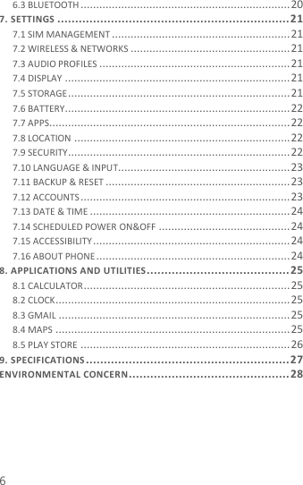  6 6.3 BLUETOOTH ................................................................... 20 7. SETTINGS ................................................................. 21 7.1 SIM MANAGEMENT ......................................................... 21 7.2 WIRELESS &amp; NETWORKS ................................................... 21 7.3 AUDIO PROFILES ............................................................. 21 7.4 DISPLAY ........................................................................ 21 7.5 STORAGE ....................................................................... 21 7.6 BATTERY........................................................................ 22 7.7 APPS ............................................................................. 22 7.8 LOCATION ..................................................................... 22 7.9 SECURITY ....................................................................... 22 7.10 LANGUAGE &amp; INPUT....................................................... 23 7.11 BACKUP &amp; RESET ........................................................... 23 7.12 ACCOUNTS ................................................................... 23 7.13 DATE &amp; TIME ................................................................ 24 7.14 SCHEDULED POWER ON&amp;OFF .......................................... 24 7.15 ACCESSIBILITY ............................................................... 24 7.16 ABOUT PHONE .............................................................. 24 8. APPLICATIONS AND UTILITIES ........................................ 25 8.1 CALCULATOR .................................................................. 25 8.2 CLOCK ........................................................................... 25 8.3 GMAIL .......................................................................... 25 8.4 MAPS ........................................................................... 25 8.5 PLAY STORE ................................................................... 26 9. SPECIFICATIONS ......................................................... 27 ENVIRONMENTAL CONCERN ............................................. 28   