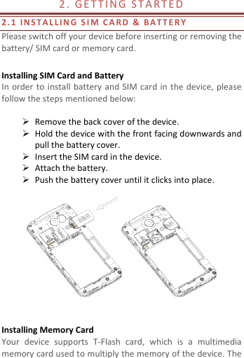  2 .   G E T T I N G  S T A R T E D                                        2. 1   I N S T A L L I N G   S I M C A R D   &amp; BA T T E R Y  Please switch off your device before inserting or removing the battery/ SIM card or memory card.  Installing SIM Card and Battery In order  to install battery and SIM card  in the device, please follow the steps mentioned below:   Remove the back cover of the device.  Hold the device with the front facing downwards and pull the battery cover.  Insert the SIM card in the device.  Attach the battery.  Push the battery cover until it clicks into place.     Installing Memory Card Your  device  supports  T-Flash  card,  which  is  a  multimedia memory card used to multiply the memory of the device. The 