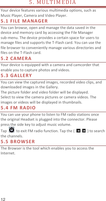  12 5 .   M U L T I M E D I A                                 Your device features various multimedia options, such as Music Player, Camera and Video Player. 5.1 F ILE  MANA G E R You can browse, open and manage the data saved in the device and memory card by accessing the File Manager sub-menu. The device provides a certain space for users to manage files and supports the T-Flash card. You can use the file browser to conveniently manage various directories and files on the T-Flash card.   5.2 CA MERA Your device is equipped with a camera and camcorder that enable you to capture photos and videos.   5.3 GALLERY You can view the captured images, recorded video clips, and downloaded images in the Gallery. The picture folder and video folder will be displayed. Select to view the camera pictures or camera videos. The images or videos will be displayed in thumbnails. 5.4 FM RADIO You can use your phone to listen to FM radio stations once the original Headset is plugged into the connector. Please press the side key to adjust music volume.   Tap    to exit FM radio function. Tap the (      ) to search the channels. 5.5 BROWSER The Browser is the tool which enables you to access the Internet.     