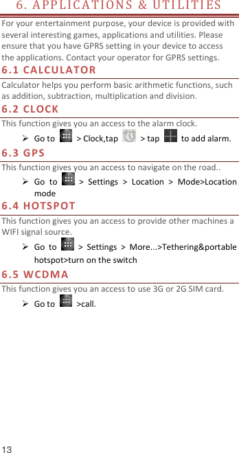  13 6 .   A P P L I C A T IO N S   &amp;   U T I L I T I E S                          For your entertainment purpose, your device is provided with several interesting games, applications and utilities. Please ensure that you have GPRS setting in your device to access the applications. Contact your operator for GPRS settings.   6.1 CA L CU LA T OR  Calculator helps you perform basic arithmetic functions, such as addition, subtraction, multiplication and division. 6.2 CL O CK  This function gives you an access to the alarm clock.    Go to    &gt; Clock,tap    &gt; tap    to add alarm. 6.3 GPS This function gives you an access to navigate on the road..    Go  to    &gt;  Settings  &gt;  Location  &gt;  Mode&gt;Location mode 6.4 HOT S P OT  This function gives you an access to provide other machines a WIFI signal source.    Go  to    &gt;  Settings  &gt;  More...&gt;Tethering&amp;portable hotspot&gt;turn on the switch 6.5 WCDMA This function gives you an access to use 3G or 2G SIM card.    Go to    &gt;call.     