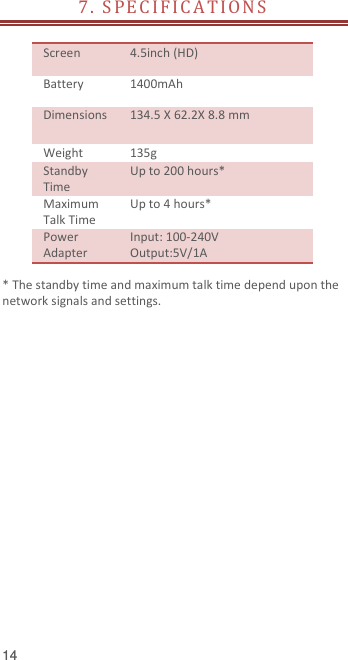  14 7 .   S P E C I F I C A T IO N S     Screen   4.5inch (HD) Battery   1400mAh Dimensions 134.5 X 62.2X 8.8 mm Weight 135g Standby Time Up to 200 hours* Maximum Talk Time Up to 4 hours* Power Adapter Input: 100-240V Output:5V/1A  * The standby time and maximum talk time depend upon the network signals and settings.   
