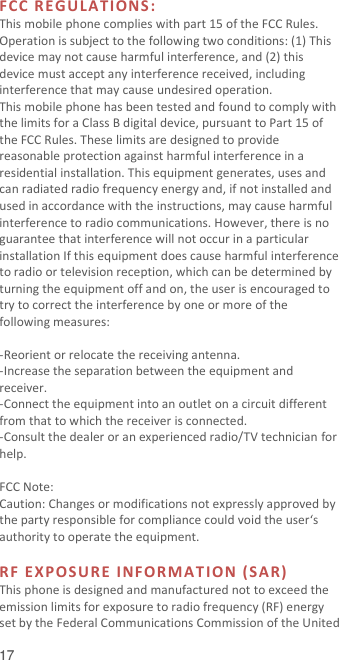  17 FCC RE G U LA TI O NS :  This mobile phone complies with part 15 of the FCC Rules. Operation is subject to the following two conditions: (1) This device may not cause harmful interference, and (2) this device must accept any interference received, including interference that may cause undesired operation. This mobile phone has been tested and found to comply with the limits for a Class B digital device, pursuant to Part 15 of the FCC Rules. These limits are designed to provide reasonable protection against harmful interference in a residential installation. This equipment generates, uses and can radiated radio frequency energy and, if not installed and used in accordance with the instructions, may cause harmful interference to radio communications. However, there is no guarantee that interference will not occur in a particular installation If this equipment does cause harmful interference to radio or television reception, which can be determined by turning the equipment off and on, the user is encouraged to try to correct the interference by one or more of the following measures:  -Reorient or relocate the receiving antenna. -Increase the separation between the equipment and receiver. -Connect the equipment into an outlet on a circuit different from that to which the receiver is connected. -Consult the dealer or an experienced radio/TV technician for help.  FCC Note: Caution: Changes or modifications not expressly approved by the party responsible for compliance could void the user‘s authority to operate the equipment.  RF EXPOSURE INFORM A T I ON (SA R )  This phone is designed and manufactured not to exceed the emission limits for exposure to radio frequency (RF) energy set by the Federal Communications Commission of the United 