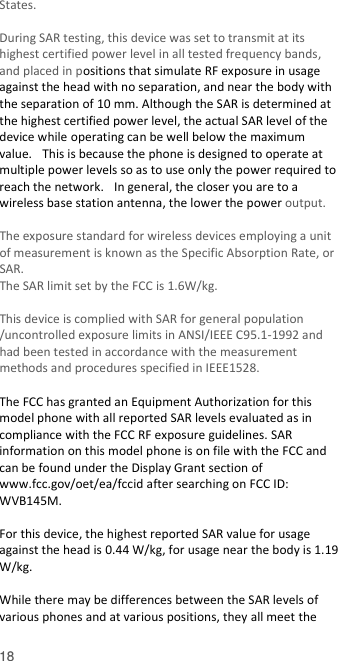  18 States.    During SAR testing, this device was set to transmit at its highest certified power level in all tested frequency bands, and placed in positions that simulate RF exposure in usage against the head with no separation, and near the body with the separation of 10 mm. Although the SAR is determined at the highest certified power level, the actual SAR level of the device while operating can be well below the maximum value.   This is because the phone is designed to operate at multiple power levels so as to use only the power required to reach the network.   In general, the closer you are to a wireless base station antenna, the lower the power output.  The exposure standard for wireless devices employing a unit of measurement is known as the Specific Absorption Rate, or SAR.  The SAR limit set by the FCC is 1.6W/kg.   This device is complied with SAR for general population /uncontrolled exposure limits in ANSI/IEEE C95.1-1992 and had been tested in accordance with the measurement methods and procedures specified in IEEE1528.    The FCC has granted an Equipment Authorization for this model phone with all reported SAR levels evaluated as in compliance with the FCC RF exposure guidelines. SAR information on this model phone is on file with the FCC and can be found under the Display Grant section of www.fcc.gov/oet/ea/fccid after searching on FCC ID: WVB145M.  For this device, the highest reported SAR value for usage against the head is 0.44 W/kg, for usage near the body is 1.19 W/kg.  While there may be differences between the SAR levels of various phones and at various positions, they all meet the 