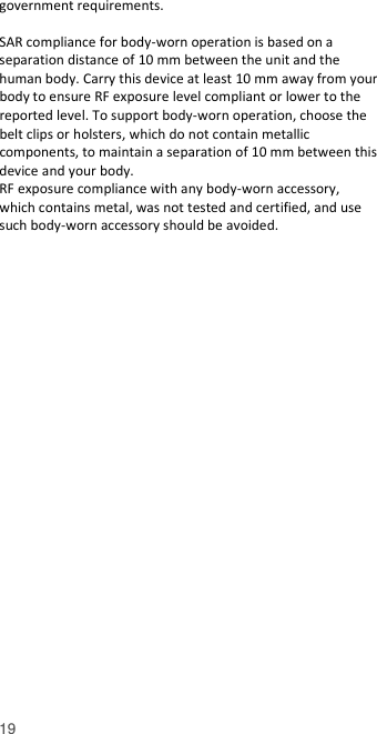  19 government requirements.  SAR compliance for body-worn operation is based on a separation distance of 10 mm between the unit and the human body. Carry this device at least 10 mm away from your body to ensure RF exposure level compliant or lower to the reported level. To support body-worn operation, choose the belt clips or holsters, which do not contain metallic components, to maintain a separation of 10 mm between this device and your body.   RF exposure compliance with any body-worn accessory, which contains metal, was not tested and certified, and use such body-worn accessory should be avoided.  