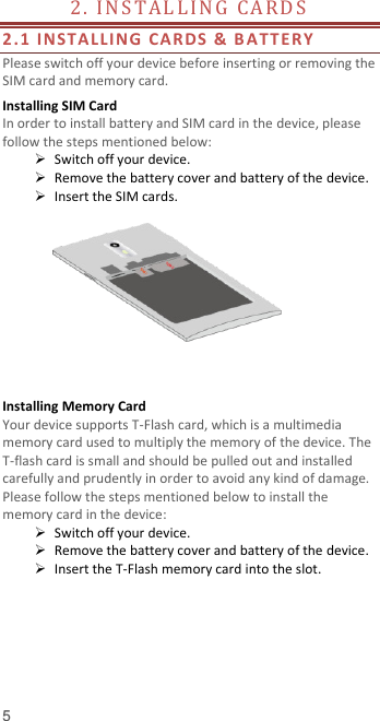  5 2 .   I N S T A L L I N G   CA R D S                                        2.1 INSTALLI N G   CARDS &amp; B ATTER Y  Please switch off your device before inserting or removing the SIM card and memory card. Installing SIM Card   In order to install battery and SIM card in the device, please follow the steps mentioned below:  Switch off your device.  Remove the battery cover and battery of the device.  Insert the SIM cards.         Installing Memory Card Your device supports T-Flash card, which is a multimedia memory card used to multiply the memory of the device. The T-flash card is small and should be pulled out and installed carefully and prudently in order to avoid any kind of damage. Please follow the steps mentioned below to install the memory card in the device:  Switch off your device.  Remove the battery cover and battery of the device.  Insert the T-Flash memory card into the slot.     