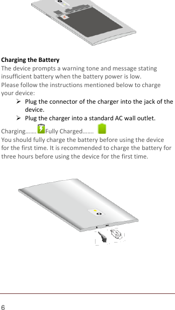  6        Charging the Battery   The device prompts a warning tone and message stating insufficient battery when the battery power is low.     Please follow the instructions mentioned below to charge   your device:  Plug the connector of the charger into the jack of the device.    Plug the charger into a standard AC wall outlet.   Charging…….  Fully Charged…….   You should fully charge the battery before using the device for the first time. It is recommended to charge the battery for three hours before using the device for the first time.                 