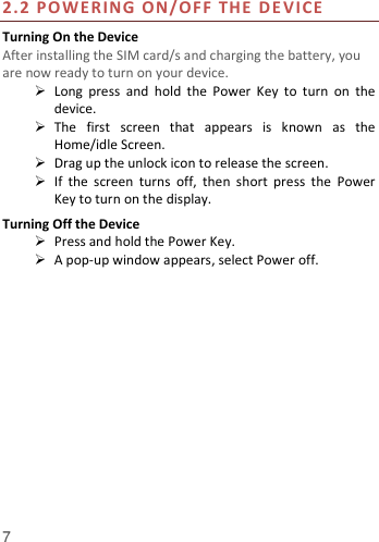  7         2.2 P OWERING ON/OFF THE D E VI CE  Turning On the Device After installing the SIM card/s and charging the battery, you are now ready to turn on your device.  Long  press  and  hold  the  Power  Key  to  turn  on  the device.    The  first  screen  that  appears  is  known  as  the Home/idle Screen.    Drag up the unlock icon to release the screen.  If  the  screen  turns  off,  then  short  press  the  Power Key to turn on the display.   Turning Off the Device  Press and hold the Power Key.  A pop-up window appears, select Power off.  