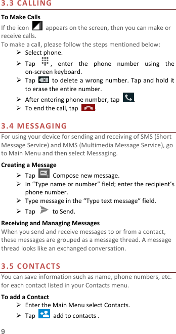  9 3.3 CA LLING To Make Calls If the icon    appears on the screen, then you can make or receive calls.   To make a call, please follow the steps mentioned below:  Select phone.  Tap  ,  enter  the  phone  number  using  the on-screen keyboard.    Tap    to delete a wrong number. Tap and hold it to erase the entire number.  After entering phone number, tap  .  To end the call, tap  .  3.4 M ESSAG I NG  For using your device for sending and receiving of SMS (Short Message Service) and MMS (Multimedia Message Service), go to Main Menu and then select Messaging. Creating a Message  Tap    Compose new message.  In “Type name or number” field; enter the recipient’s phone number.  Type message in the “Type text message” field.  Tap    to Send. Receiving and Managing Messages When you send and receive messages to or from a contact, these messages are grouped as a message thread. A message thread looks like an exchanged conversation.  3.5 CO NTACTS  You can save information such as name, phone numbers, etc. for each contact listed in your Contacts menu.   To add a Contact  Enter the Main Menu select Contacts.  Tap    add to contacts . 