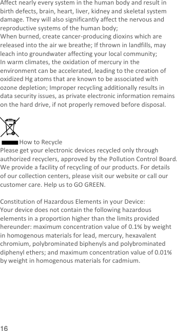  16    Affect nearly every system in the human body and result in birth defects, brain, heart, liver, kidney and skeletal system damage. They will also significantly affect the nervous and reproductive systems of the human body; When burned, create cancer-producing dioxins which are released into the air we breathe; If thrown in landfills, may leach into groundwater affecting your local community; In warm climates, the oxidation of mercury in the environment can be accelerated, leading to the creation of oxidized Hg atoms that are known to be associated with ozone depletion; Improper recycling additionally results in data security issues, as private electronic information remains on the hard drive, if not properly removed before disposal.      How to Recycle Please get your electronic devices recycled only through authorized recyclers, approved by the Pollution Control Board. We provide a facility of recycling of our products. For details of our collection centers, please visit our website or call our customer care. Help us to GO GREEN.    Constitution of Hazardous Elements in your Device: Your device does not contain the following hazardous elements in a proportion higher than the limits provided hereunder: maximum concentration value of 0.1% by weight in homogenous materials for lead, mercury, hexavalent chromium, polybrominated biphenyls and polybrominated diphenyl ethers; and maximum concentration value of 0.01% by weight in homogenous materials for cadmium.       