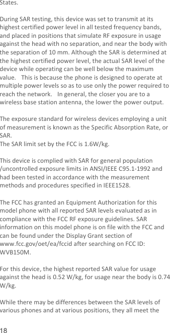  18 States.    During SAR testing, this device was set to transmit at its highest certified power level in all tested frequency bands, and placed in positions that simulate RF exposure in usage against the head with no separation, and near the body with the separation of 10 mm. Although the SAR is determined at the highest certified power level, the actual SAR level of the device while operating can be well below the maximum value.   This is because the phone is designed to operate at multiple power levels so as to use only the power required to reach the network.   In general, the closer you are to a wireless base station antenna, the lower the power output.  The exposure standard for wireless devices employing a unit of measurement is known as the Specific Absorption Rate, or SAR.  The SAR limit set by the FCC is 1.6W/kg.   This device is complied with SAR for general population /uncontrolled exposure limits in ANSI/IEEE C95.1-1992 and had been tested in accordance with the measurement methods and procedures specified in IEEE1528.    The FCC has granted an Equipment Authorization for this model phone with all reported SAR levels evaluated as in compliance with the FCC RF exposure guidelines. SAR information on this model phone is on file with the FCC and can be found under the Display Grant section of www.fcc.gov/oet/ea/fccid after searching on FCC ID: WVB150M.  For this device, the highest reported SAR value for usage against the head is 0.52 W/kg, for usage near the body is 0.74 W/kg.  While there may be differences between the SAR levels of various phones and at various positions, they all meet the 