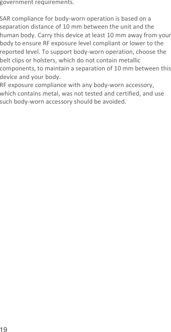  19 government requirements.  SAR compliance for body-worn operation is based on a separation distance of 10 mm between the unit and the human body. Carry this device at least 10 mm away from your body to ensure RF exposure level compliant or lower to the reported level. To support body-worn operation, choose the belt clips or holsters, which do not contain metallic components, to maintain a separation of 10 mm between this device and your body.   RF exposure compliance with any body-worn accessory, which contains metal, was not tested and certified, and use such body-worn accessory should be avoided.   