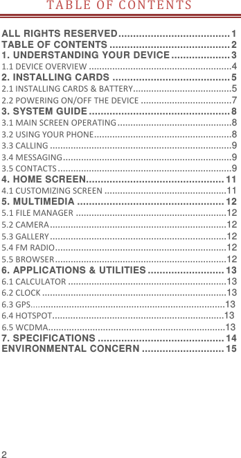  2 T A B L E   O F   C O N T E N T S   ALL RIGHTS RESERVED ...................................... 1 TABLE OF CONTENTS ......................................... 2 1. UNDERSTANDING YOUR DEVICE .................... 3 1.1 DEVICE OVERVIEW ....................................................... 4 2. INSTALLING CARDS ........................................ 5 2.1 INSTALLING CARDS &amp; BATTERY...................................... 5 2.2 POWERING ON/OFF THE DEVICE ................................... 7 3. SYSTEM GUIDE ................................................ 8 3.1 MAIN SCREEN OPERATING ............................................ 8 3.2 USING YOUR PHONE..................................................... 8 3.3 CALLING ...................................................................... 9 3.4 MESSAGING ................................................................. 9 3.5 CONTACTS ................................................................... 9 4. HOME SCREEN............................................... 11 4.1 CUSTOMIZING SCREEN ............................................... 11 5. MULTIMEDIA .................................................. 12 5.1 FILE MANAGER .......................................................... 12 5.2 CAMERA .................................................................... 12 5.3 GALLERY .................................................................... 12 5.4 FM RADIO.................................................................. 12 5.5 BROWSER .................................................................. 12 6. APPLICATIONS &amp; UTILITIES .......................... 13 6.1 CALCULATOR ............................................................. 13 6.2 CLOCK ....................................................................... 13 6.3 GPS...........................................................................13 6.4 HOTSPOT..................................................................13 6.5 WCDMA....................................................................13 7. SPECIFICATIONS ........................................... 14 ENVIRONMENTAL CONCERN ............................ 15 