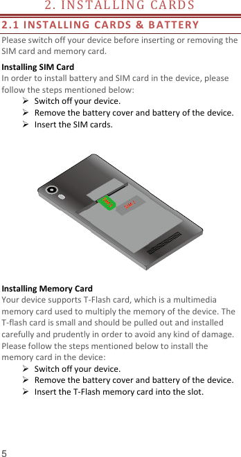  5 2 .   I N S T A L L I N G   CA R D S                                        2.1 INSTALLI NG CARDS &amp; B ATTE R Y  Please switch off your device before inserting or removing the SIM card and memory card. Installing SIM Card   In order to install battery and SIM card in the device, please follow the steps mentioned below:  Switch off your device.  Remove the battery cover and battery of the device.  Insert the SIM cards.   Installing Memory Card Your device supports T-Flash card, which is a multimedia memory card used to multiply the memory of the device. The T-flash card is small and should be pulled out and installed carefully and prudently in order to avoid any kind of damage. Please follow the steps mentioned below to install the memory card in the device:  Switch off your device.  Remove the battery cover and battery of the device.  Insert the T-Flash memory card into the slot.    