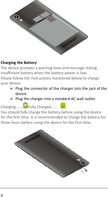  6            Charging the Battery   The device prompts a warning tone and message stating insufficient battery when the battery power is low.     Please follow the instructions mentioned below to charge your device:  Plug the connector of the charger into the jack of the device.    Plug the charger into a standard AC wall outlet.   Charging…….  Fully Charged…….   You should fully charge the battery before using the device for the first time. It is recommended to charge the battery for three hours before using the device for the first time.             