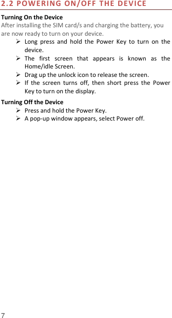  7  2.2 POWERING ON/OFF  THE  DE V ICE  Turning On the Device After installing the SIM card/s and charging the battery, you are now ready to turn on your device.  Long  press  and  hold  the  Power  Key  to  turn  on  the device.    The  first  screen  that  appears  is  known  as  the Home/idle Screen.    Drag up the unlock icon to release the screen.  If  the  screen  turns  off,  then  short  press  the  Power Key to turn on the display.   Turning Off the Device  Press and hold the Power Key.  A pop-up window appears, select Power off.  