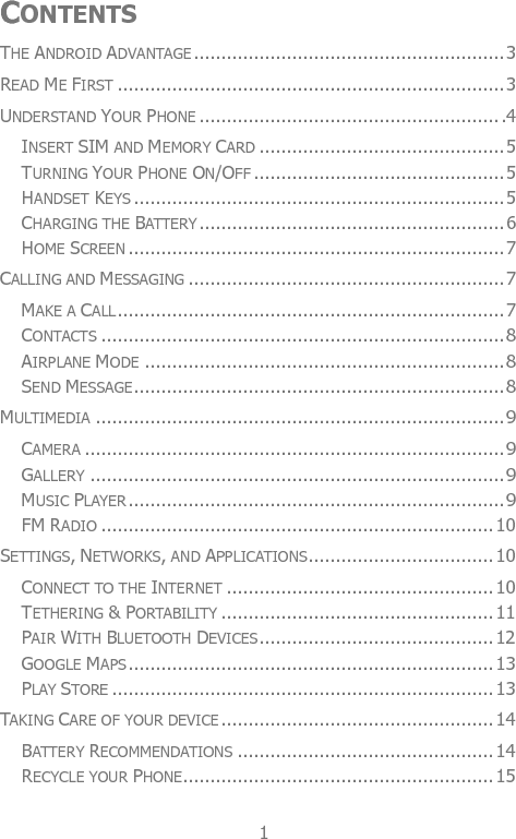  1 CONTENTS THE ANDROID ADVANTAGE ......................................................... 3 READ ME FIRST ....................................................................... 3 UNDERSTAND YOUR PHONE ....................................................... .4 INSERT SIM AND MEMORY CARD ............................................. 5 TURNING YOUR PHONE ON/OFF .............................................. 5 HANDSET KEYS .................................................................... 5 CHARGING THE BATTERY ........................................................ 6 HOME SCREEN ..................................................................... 7 CALLING AND MESSAGING .......................................................... 7 MAKE A CALL ....................................................................... 7 CONTACTS .......................................................................... 8 AIRPLANE MODE .................................................................. 8 SEND MESSAGE .................................................................... 8 MULTIMEDIA ........................................................................... 9 CAMERA ............................................................................. 9 GALLERY ............................................................................ 9 MUSIC PLAYER ..................................................................... 9 FM RADIO ........................................................................ 10 SETTINGS, NETWORKS, AND APPLICATIONS .................................. 10 CONNECT TO THE INTERNET ................................................. 10 TETHERING &amp; PORTABILITY .................................................. 11 PAIR WITH BLUETOOTH DEVICES ........................................... 12 GOOGLE MAPS ................................................................... 13 PLAY STORE ...................................................................... 13 TAKING CARE OF YOUR DEVICE .................................................. 14 BATTERY RECOMMENDATIONS ............................................... 14 RECYCLE YOUR PHONE ......................................................... 15 