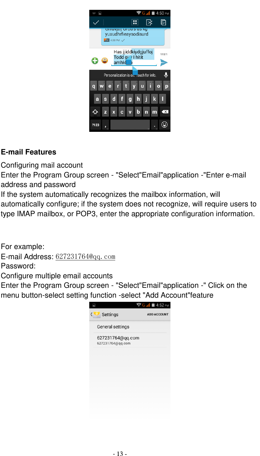                                          - 13 -       E-mail Features Configuring mail account Enter the Program Group screen - &quot;Select&quot;Email&quot;application -&quot;Enter e-mail address and password If the system automatically recognizes the mailbox information, will automatically configure; if the system does not recognize, will require users to type IMAP mailbox, or POP3, enter the appropriate configuration information.       For example: E-mail Address: 627231764@qq.com Password: Configure multiple email accounts Enter the Program Group screen - &quot;Select&quot;Email&quot;application -&quot; Click on the menu button-select setting function -select &quot;Add Account&quot;feature   