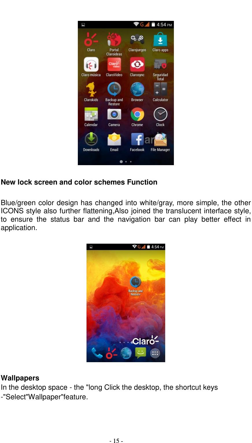                                          - 15 -    New lock screen and color schemes Function  Blue/green color design has changed into white/gray, more simple, the other ICONS style also further flattening,Also joined the translucent interface style, to  ensure  the  status  bar  and  the  navigation  bar  can  play  better  effect  in application.    Wallpapers In the desktop space - the &quot;long Click the desktop, the shortcut keys -&quot;Select&quot;Wallpaper&quot;feature.  