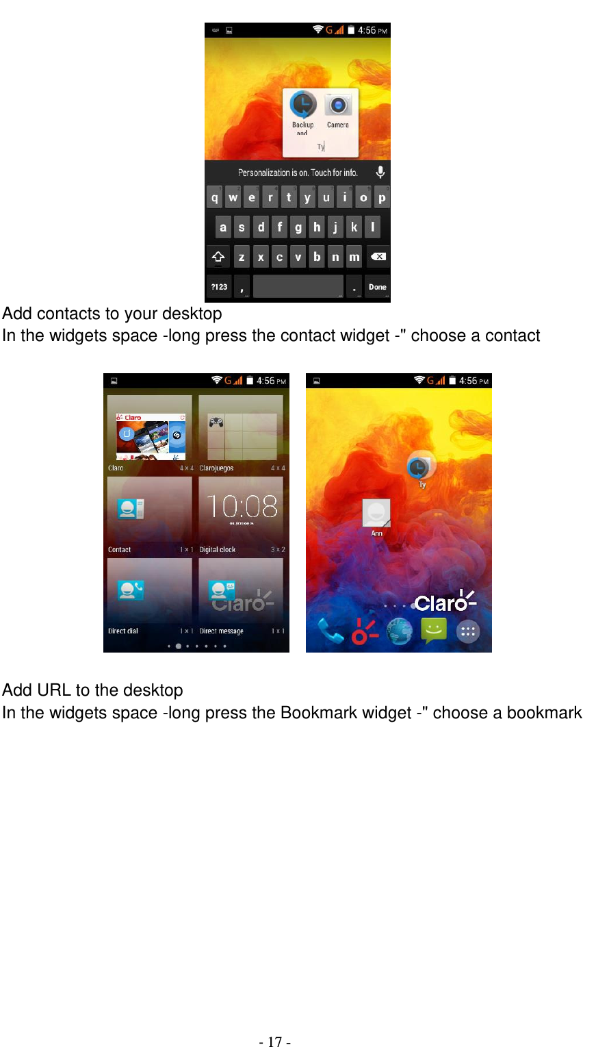                                          - 17 -  Add contacts to your desktop In the widgets space -long press the contact widget -&quot; choose a contact       Add URL to the desktop In the widgets space -long press the Bookmark widget -&quot; choose a bookmark  