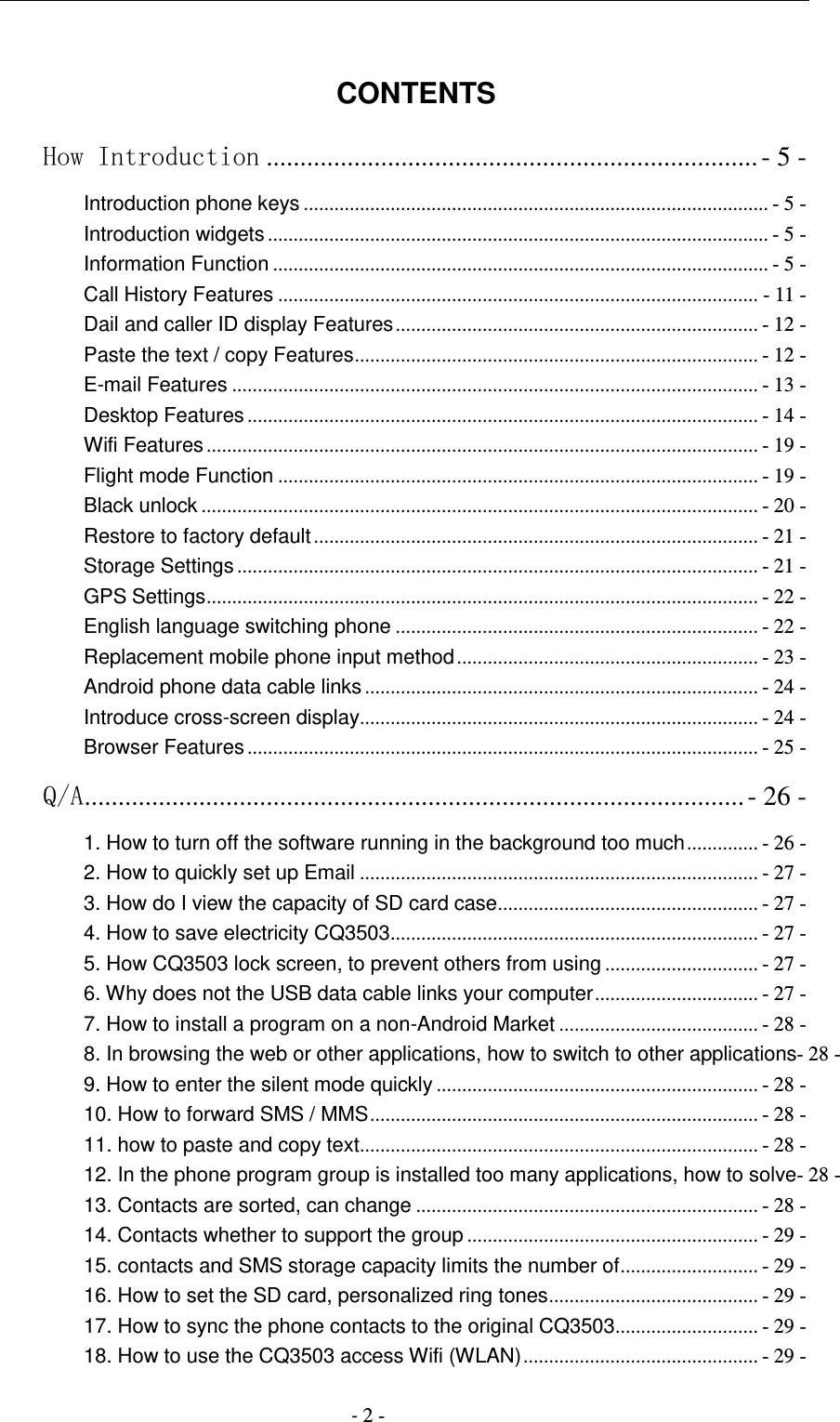                                          - 2 -  CONTENTS How Introduction ......................................................................... - 5 - Introduction phone keys ........................................................................................... - 5 - Introduction widgets .................................................................................................. - 5 - Information Function ................................................................................................. - 5 - Call History Features .............................................................................................. - 11 - Dail and caller ID display Features ....................................................................... - 12 - Paste the text / copy Features ............................................................................... - 12 - E-mail Features ....................................................................................................... - 13 - Desktop Features .................................................................................................... - 14 - Wifi Features ............................................................................................................ - 19 - Flight mode Function .............................................................................................. - 19 - Black unlock ............................................................................................................. - 20 - Restore to factory default ....................................................................................... - 21 - Storage Settings ...................................................................................................... - 21 - GPS Settings ............................................................................................................ - 22 - English language switching phone ....................................................................... - 22 - Replacement mobile phone input method ........................................................... - 23 - Android phone data cable links ............................................................................. - 24 - Introduce cross-screen display .............................................................................. - 24 - Browser Features .................................................................................................... - 25 - Q/A .................................................................................................. - 26 - 1. How to turn off the software running in the background too much .............. - 26 - 2. How to quickly set up Email .............................................................................. - 27 - 3. How do I view the capacity of SD card case ................................................... - 27 - 4. How to save electricity CQ3503........................................................................ - 27 - 5. How CQ3503 lock screen, to prevent others from using .............................. - 27 - 6. Why does not the USB data cable links your computer ................................ - 27 - 7. How to install a program on a non-Android Market ....................................... - 28 - 8. In browsing the web or other applications, how to switch to other applications- 28 - 9. How to enter the silent mode quickly ............................................................... - 28 - 10. How to forward SMS / MMS ............................................................................ - 28 - 11. how to paste and copy text .............................................................................. - 28 - 12. In the phone program group is installed too many applications, how to solve- 28 - 13. Contacts are sorted, can change ................................................................... - 28 - 14. Contacts whether to support the group ......................................................... - 29 - 15. contacts and SMS storage capacity limits the number of ........................... - 29 - 16. How to set the SD card, personalized ring tones ......................................... - 29 - 17. How to sync the phone contacts to the original CQ3503 ............................ - 29 - 18. How to use the CQ3503 access Wifi (WLAN) .............................................. - 29 - 