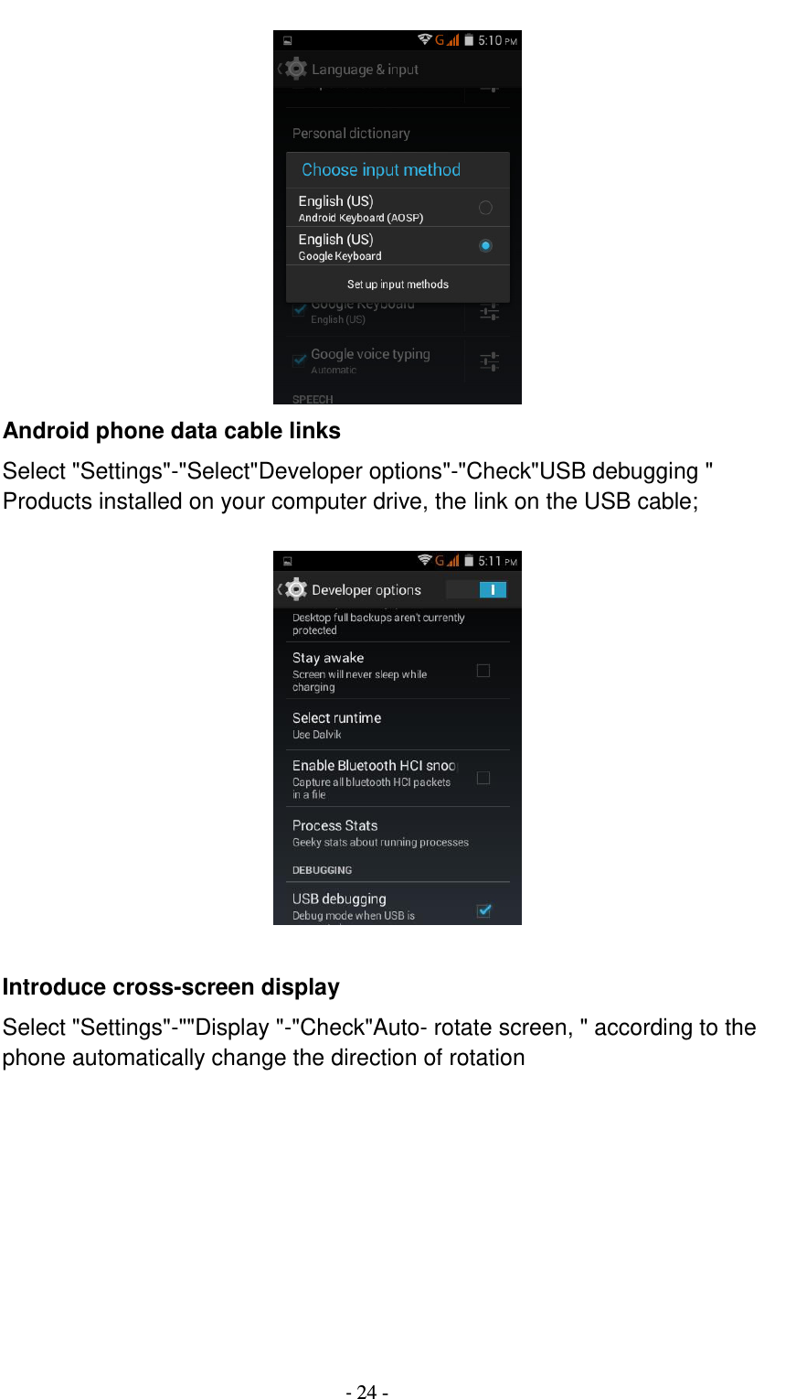                                          - 24 -  Android phone data cable links Select &quot;Settings&quot;-&quot;Select&quot;Developer options&quot;-&quot;Check&quot;USB debugging &quot; Products installed on your computer drive, the link on the USB cable;    Introduce cross-screen display Select &quot;Settings&quot;-&quot;&quot;Display &quot;-&quot;Check&quot;Auto- rotate screen, &quot; according to the phone automatically change the direction of rotation  