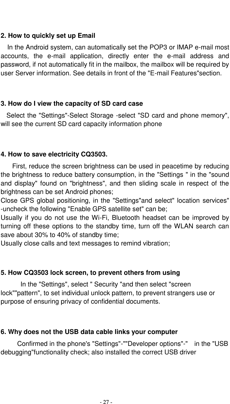                                          - 27 -   2. How to quickly set up Email   In the Android system, can automatically set the POP3 or IMAP e-mail most accounts,  the  e-mail  application,  directly  enter  the  e-mail  address  and password, if not automatically fit in the mailbox, the mailbox will be required by user Server information. See details in front of the &quot;E-mail Features&quot;section.   3. How do I view the capacity of SD card case   Select the &quot;Settings&quot;-Select Storage -select &quot;SD card and phone memory&quot;, will see the current SD card capacity information phone   4. How to save electricity CQ3503. First, reduce the screen brightness can be used in peacetime by reducing the brightness to reduce battery consumption, in the &quot;Settings &quot; in the &quot;sound and  display&quot; found on &quot;brightness&quot;, and then sliding scale  in  respect  of  the brightness can be set Android phones; Close GPS global positioning, in the &quot;Settings&quot;and select&quot; location services&quot; -uncheck the following &quot;Enable GPS satellite set&quot; can be; Usually if you do not use  the Wi-Fi, Bluetooth headset can be improved by turning off these options to the standby time, turn off the WLAN search can save about 30% to 40% of standby time; Usually close calls and text messages to remind vibration;   5. How CQ3503 lock screen, to prevent others from using In the &quot;Settings&quot;, select &quot; Security &quot;and then select &quot;screen lock&quot;&quot;pattern&quot;, to set individual unlock pattern, to prevent strangers use or purpose of ensuring privacy of confidential documents.   6. Why does not the USB data cable links your computer Confirmed in the phone&apos;s &quot;Settings&quot;-&quot;&quot;Developer options&quot;-&quot;    in the &quot;USB debugging&quot;functionality check; also installed the correct USB driver   