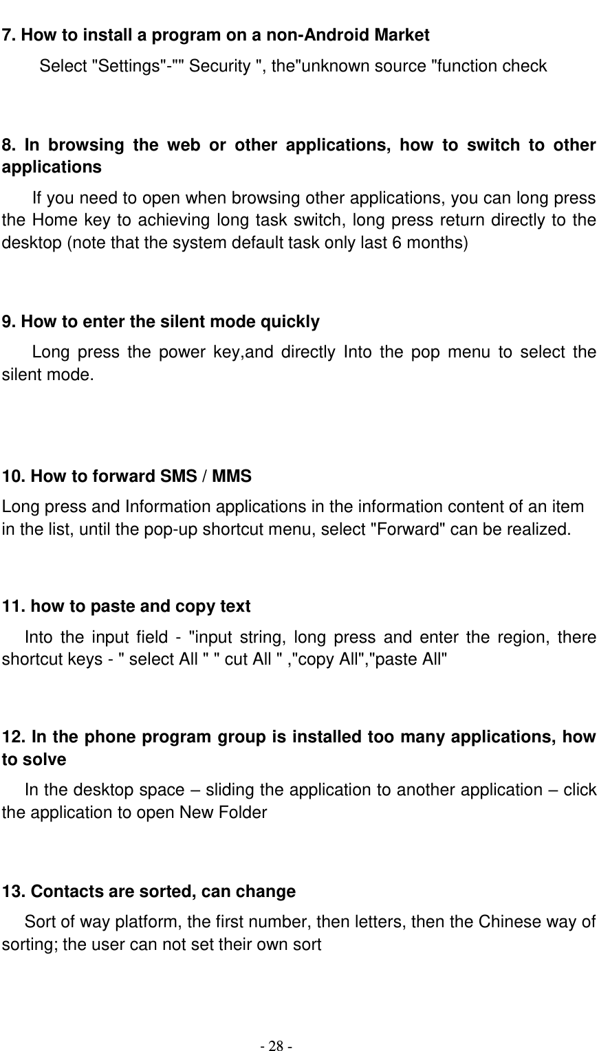                                          - 28 - 7. How to install a program on a non-Android Market      Select &quot;Settings&quot;-&quot;&quot; Security &quot;, the&quot;unknown source &quot;function check   8.  In  browsing  the  web  or  other  applications,  how  to  switch  to  other applications     If you need to open when browsing other applications, you can long press the Home key to achieving long task switch, long press return directly to the desktop (note that the system default task only last 6 months)   9. How to enter the silent mode quickly     Long  press  the  power  key,and  directly  Into  the  pop  menu  to select  the silent mode.    10. How to forward SMS / MMS Long press and Information applications in the information content of an item in the list, until the pop-up shortcut menu, select &quot;Forward&quot; can be realized.   11. how to paste and copy text    Into the input field  -  &quot;input  string, long press  and enter the  region, there shortcut keys - &quot; select All &quot; &quot; cut All &quot; ,&quot;copy All&quot;,&quot;paste All&quot;   12. In the phone program group is installed too many applications, how to solve    In the desktop space – sliding the application to another application – click the application to open New Folder   13. Contacts are sorted, can change    Sort of way platform, the first number, then letters, then the Chinese way of sorting; the user can not set their own sort   