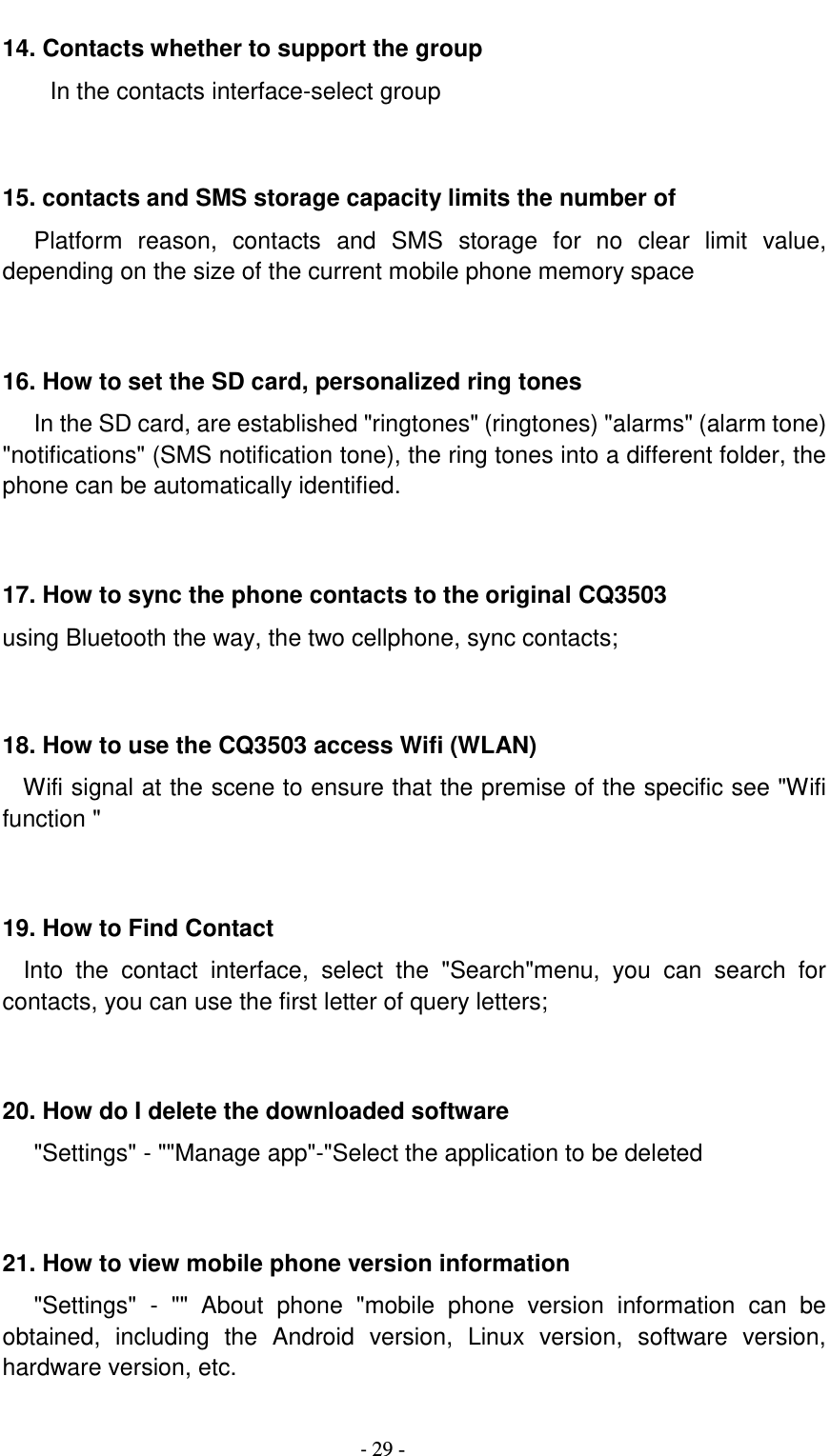                                          - 29 - 14. Contacts whether to support the group In the contacts interface-select group    15. contacts and SMS storage capacity limits the number of    Platform  reason,  contacts  and  SMS  storage  for  no  clear  limit  value, depending on the size of the current mobile phone memory space   16. How to set the SD card, personalized ring tones    In the SD card, are established &quot;ringtones&quot; (ringtones) &quot;alarms&quot; (alarm tone) &quot;notifications&quot; (SMS notification tone), the ring tones into a different folder, the phone can be automatically identified.   17. How to sync the phone contacts to the original CQ3503 using Bluetooth the way, the two cellphone, sync contacts;   18. How to use the CQ3503 access Wifi (WLAN)   Wifi signal at the scene to ensure that the premise of the specific see &quot;Wifi function &quot;   19. How to Find Contact   Into  the  contact  interface,  select  the  &quot;Search&quot;menu,  you  can  search  for contacts, you can use the first letter of query letters;   20. How do I delete the downloaded software    &quot;Settings&quot; - &quot;&quot;Manage app&quot;-&quot;Select the application to be deleted   21. How to view mobile phone version information    &quot;Settings&quot;  -  &quot;&quot;  About  phone  &quot;mobile  phone  version  information  can  be obtained,  including  the  Android  version,  Linux  version,  software  version, hardware version, etc.  