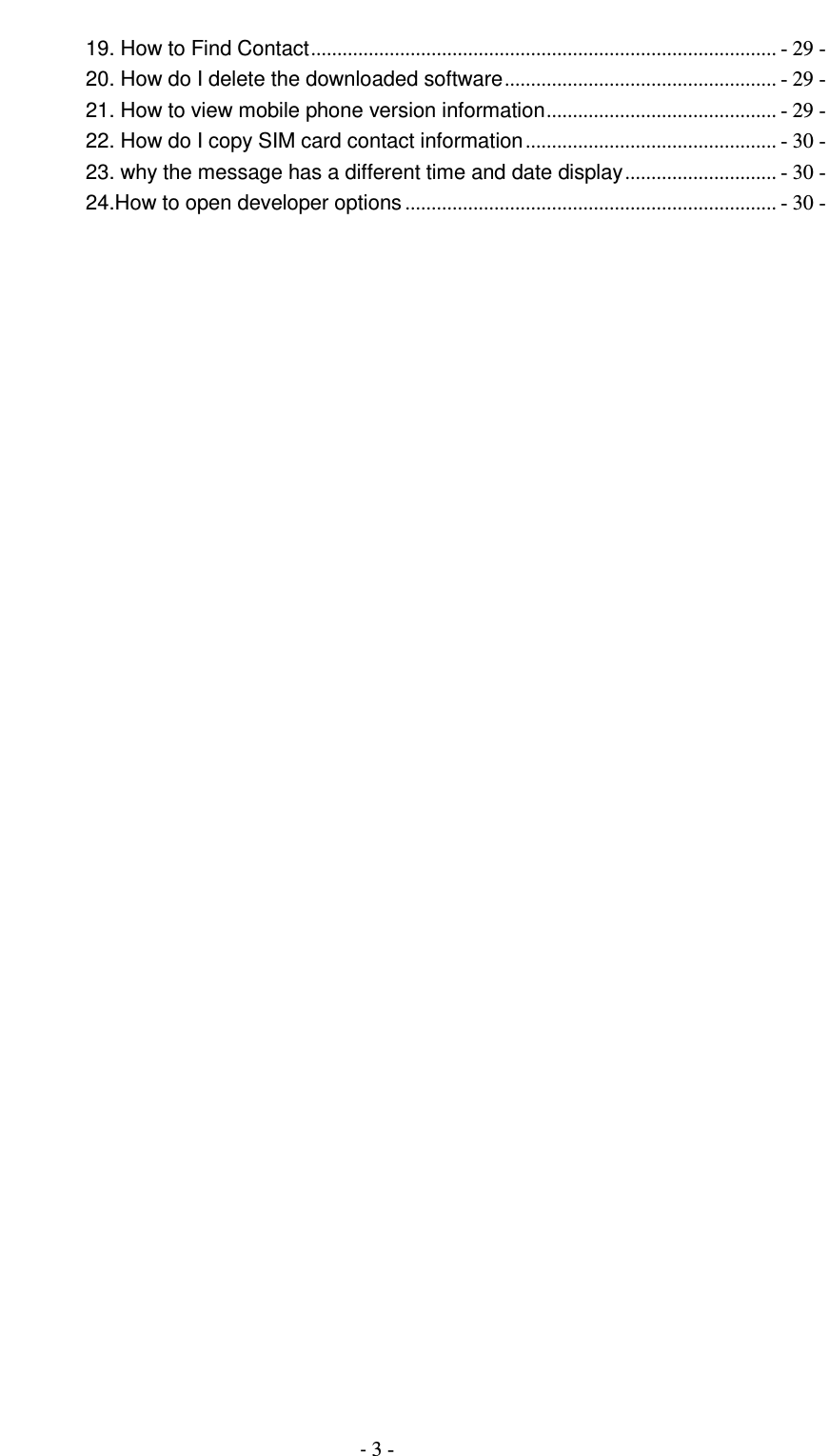                                          - 3 - 19. How to Find Contact ......................................................................................... - 29 - 20. How do I delete the downloaded software .................................................... - 29 - 21. How to view mobile phone version information ............................................ - 29 - 22. How do I copy SIM card contact information ................................................ - 30 - 23. why the message has a different time and date display ............................. - 30 - 24.How to open developer options ....................................................................... - 30 -  