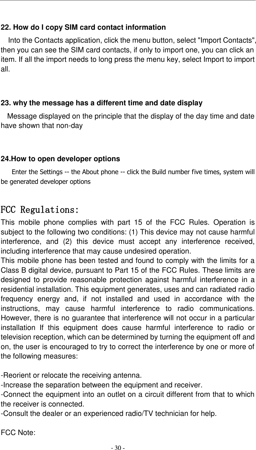                                          - 30 -  22. How do I copy SIM card contact information Into the Contacts application, click the menu button, select &quot;Import Contacts&quot;, then you can see the SIM card contacts, if only to import one, you can click an item. If all the import needs to long press the menu key, select Import to import all.   23. why the message has a different time and date display   Message displayed on the principle that the display of the day time and date have shown that non-day   24.How to open developer options    Enter the Settings -- the About phone -- click the Build number five times, system will be generated developer options  FCC Regulations: This  mobile  phone  complies  with  part  15  of  the  FCC  Rules.  Operation  is subject to the following two conditions: (1) This device may not cause harmful interference,  and  (2)  this  device  must  accept  any  interference  received, including interference that may cause undesired operation. This mobile phone has been tested and found to comply with the limits for a Class B digital device, pursuant to Part 15 of the FCC Rules. These limits are designed  to  provide  reasonable protection against  harmful interference  in  a residential installation. This equipment generates, uses and can radiated radio frequency  energy  and,  if  not  installed  and  used  in  accordance  with  the instructions,  may  cause  harmful  interference  to  radio  communications. However, there is no guarantee that interference will not occur in a particular installation  If  this  equipment  does  cause  harmful  interference  to  radio  or television reception, which can be determined by turning the equipment off and on, the user is encouraged to try to correct the interference by one or more of the following measures:  -Reorient or relocate the receiving antenna. -Increase the separation between the equipment and receiver. -Connect the equipment into an outlet on a circuit different from that to which the receiver is connected. -Consult the dealer or an experienced radio/TV technician for help.  FCC Note: 