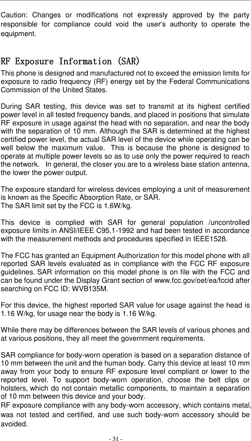                                          - 31 - Caution:  Changes  or  modifications  not  expressly  approved  by  the  party responsible  for  compliance  could  void  the  user‘s  authority  to  operate  the equipment.  RF Exposure Information (SAR) This phone is designed and manufactured not to exceed the emission limits for exposure to radio frequency (RF) energy set by the Federal Communications Commission of the United States.    During  SAR  testing,  this  device  was  set  to  transmit  at  its  highest  certified power level in all tested frequency bands, and placed in positions that simulate RF exposure in usage against the head with no separation, and near the body with the separation of 10 mm. Although the SAR is determined at the highest certified power level, the actual SAR level of the device while operating can be well  below  the  maximum  value.   This  is  because the  phone  is  designed  to operate at multiple power levels so as to use only the power required to reach the network.   In general, the closer you are to a wireless base station antenna, the lower the power output.  The exposure standard for wireless devices employing a unit of measurement is known as the Specific Absorption Rate, or SAR.  The SAR limit set by the FCC is 1.6W/kg.   This  device  is  complied  with  SAR  for  general  population  /uncontrolled exposure limits in ANSI/IEEE C95.1-1992 and had been tested in accordance with the measurement methods and procedures specified in IEEE1528.    The FCC has granted an Equipment Authorization for this model phone with all reported SAR levels evaluated as in compliance with the FCC RF exposure guidelines. SAR information on this model phone is on file with the FCC and can be found under the Display Grant section of www.fcc.gov/oet/ea/fccid after searching on FCC ID: WVB135M.  For this device, the highest reported SAR value for usage against the head is 1.16 W/kg, for usage near the body is 1.16 W/kg.  While there may be differences between the SAR levels of various phones and at various positions, they all meet the government requirements.  SAR compliance for body-worn operation is based on a separation distance of 10 mm between the unit and the human body. Carry this device at least 10 mm away from your body to ensure RF exposure level compliant or lower to the reported  level.  To  support  body-worn  operation,  choose  the  belt  clips  or holsters, which do not contain metallic components, to maintain a separation of 10 mm between this device and your body.   RF exposure compliance with any body-worn accessory, which contains metal, was not  tested  and certified, and use such body-worn accessory should  be avoided. 