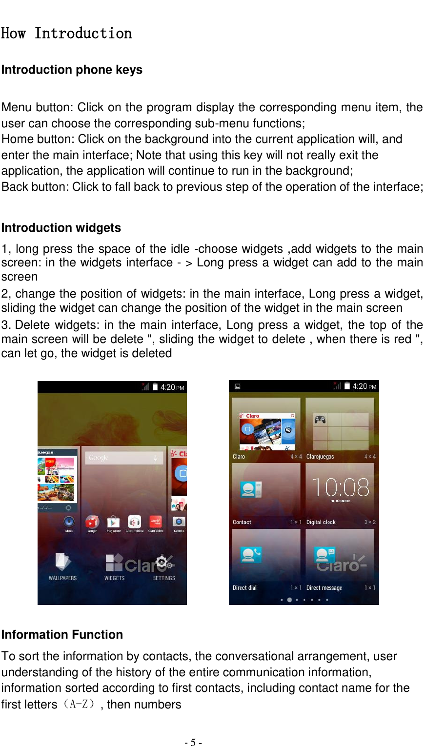                                          - 5 - How Introduction Introduction phone keys  Menu button: Click on the program display the corresponding menu item, the user can choose the corresponding sub-menu functions; Home button: Click on the background into the current application will, and enter the main interface; Note that using this key will not really exit the application, the application will continue to run in the background; Back button: Click to fall back to previous step of the operation of the interface;  Introduction widgets 1, long press the space of the idle -choose widgets ,add widgets to the main screen: in the widgets interface - &gt; Long press a widget can add to the main screen 2, change the position of widgets: in the main interface, Long press a widget, sliding the widget can change the position of the widget in the main screen   3. Delete widgets: in the main interface, Long press a widget, the top of the main screen will be delete &quot;, sliding the widget to delete , when there is red &quot;, can let go, the widget is deleted               Information Function To sort the information by contacts, the conversational arrangement, user understanding of the history of the entire communication information, information sorted according to first contacts, including contact name for the first letters（A-Z）, then numbers 