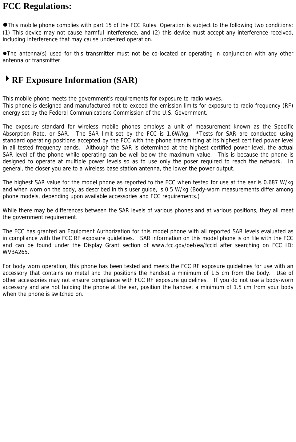 FCC Regulations:  This mobile phone complies with part 15 of the FCC Rules. Operation is subject to the following two conditions: (1) This device may not cause harmful interference, and (2) this device must accept any interference received, including interference that may cause undesired operation.  The antenna(s) used for this transmitter must not be co-located or operating in conjunction with any other antenna or transmitter.   4RF Exposure Information (SAR)  This mobile phone meets the government’s requirements for exposure to radio waves. This phone is designed and manufactured not to exceed the emission limits for exposure to radio frequency (RF) energy set by the Federal Communications Commission of the U.S. Government.    The exposure standard for wireless mobile phones employs a unit of measurement known as the Specific Absorption Rate, or SAR.  The SAR limit set by the FCC is 1.6W/kg.  *Tests for SAR are conducted using standard operating positions accepted by the FCC with the phone transmitting at its highest certified power level in all tested frequency bands.  Although the SAR is determined at the highest certified power level, the actual SAR level of the phone while operating can be well below the maximum value.  This is because the phone is designed to operate at multiple power levels so as to use only the poser required to reach the network.  In general, the closer you are to a wireless base station antenna, the lower the power output.  The highest SAR value for the model phone as reported to the FCC when tested for use at the ear is 0.687 W/kg and when worn on the body, as described in this user guide, is 0.5 W/kg (Body-worn measurements differ among phone models, depending upon available accessories and FCC requirements.)  While there may be differences between the SAR levels of various phones and at various positions, they all meet the government requirement.  The FCC has granted an Equipment Authorization for this model phone with all reported SAR levels evaluated as in compliance with the FCC RF exposure guidelines.  SAR information on this model phone is on file with the FCC and can be found under the Display Grant section of www.fcc.gov/oet/ea/fccid after searching on FCC ID: WVBA265.  For body worn operation, this phone has been tested and meets the FCC RF exposure guidelines for use with an accessory that contains no metal and the positions the handset a minimum of 1.5 cm from the body.  Use of other accessories may not ensure compliance with FCC RF exposure guidelines.  If you do not use a body-worn accessory and are not holding the phone at the ear, position the handset a minimum of 1.5 cm from your body when the phone is switched on.   