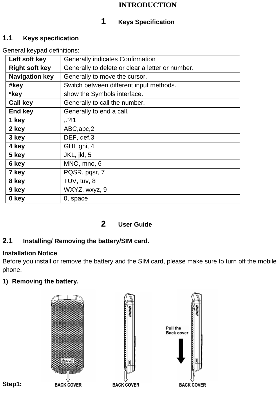 INTRODUCTION 1  Keys Specification 1.1  Keys specification General keypad definitions:   Left soft key  Generally indicates Confirmation Right soft key  Generally to delete or clear a letter or number.   Navigation key  Generally to move the cursor. #key    Switch between different input methods. *key  show the Symbols interface. Call key  Generally to call the number. End key  Generally to end a call. 1 key  ,.?!1 2 key  ABC,abc,2 3 key  DEF, def.3 4 key  GHI, ghi, 4 5 key  JKL, jkl, 5 6 key  MNO, mno, 6 7 key  PQSR, pqsr, 7 8 key  TUV, tuv, 8 9 key  WXYZ, wxyz, 9 0 key  0, space  2  User Guide 2.1  Installing/ Removing the battery/SIM card. Installation Notice Before you install or remove the battery and the SIM card, please make sure to turn off the mobile phone. 1)  Removing the battery. Step1:      