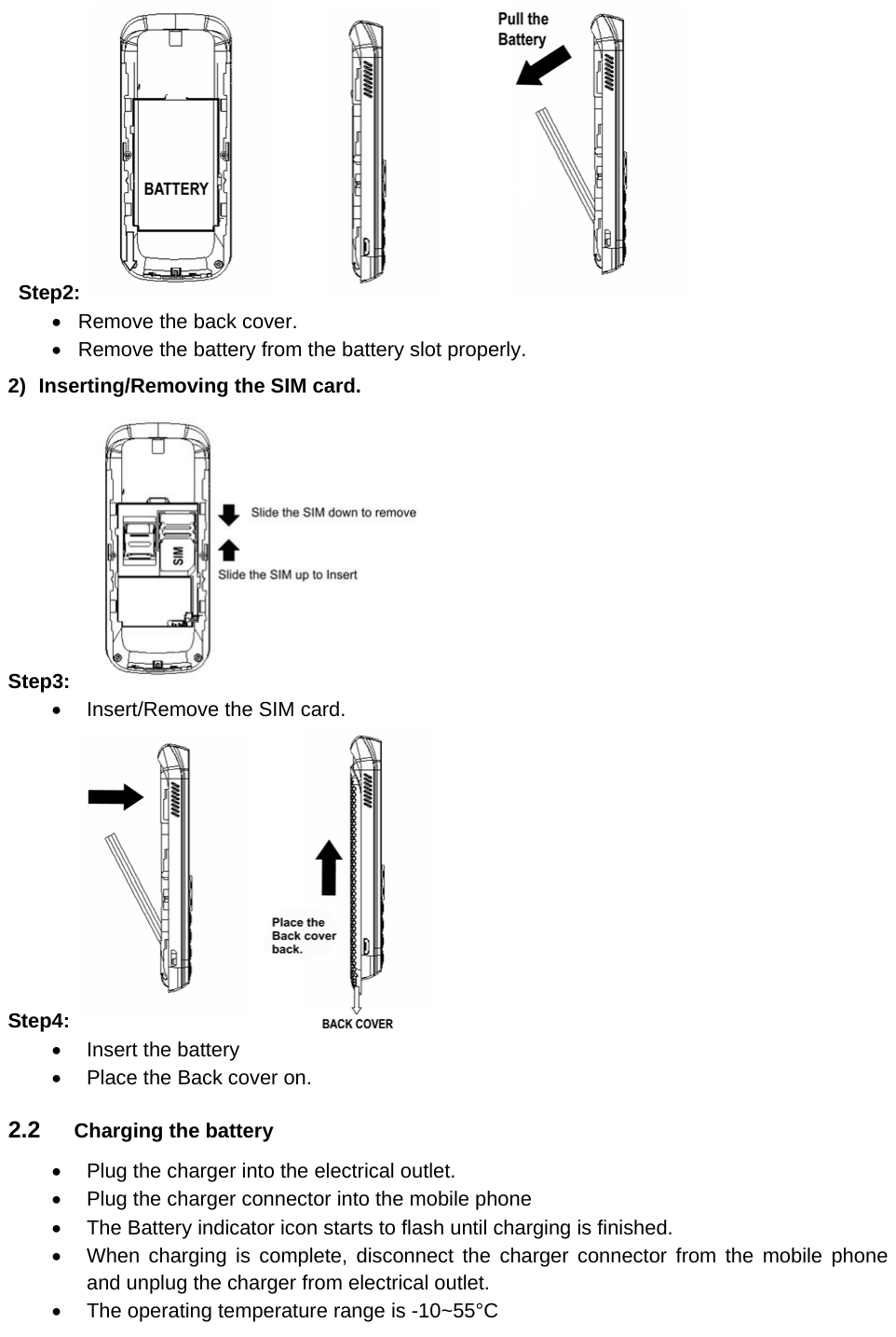  Step2:     Remove the back cover.   Remove the battery from the battery slot properly. 2)  Inserting/Removing the SIM card. Step3:      Insert/Remove the SIM card. Step4:    Insert the battery   Place the Back cover on. 2.2  Charging the battery   Plug the charger into the electrical outlet.   Plug the charger connector into the mobile phone     The Battery indicator icon starts to flash until charging is finished.   When charging is complete, disconnect the charger connector from the mobile phone and unplug the charger from electrical outlet.   The operating temperature range is -10~55°C 