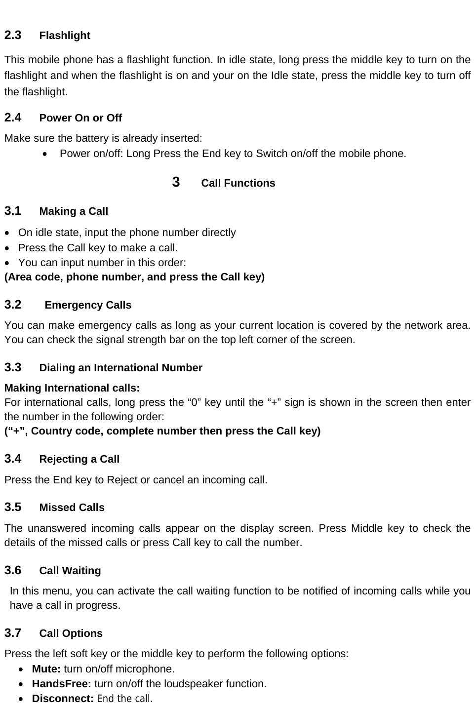 2.3  Flashlight This mobile phone has a flashlight function. In idle state, long press the middle key to turn on the flashlight and when the flashlight is on and your on the Idle state, press the middle key to turn off the flashlight. 2.4  Power On or Off Make sure the battery is already inserted:   Power on/off: Long Press the End key to Switch on/off the mobile phone. 3  Call Functions 3.1  Making a Call   On idle state, input the phone number directly   Press the Call key to make a call.   You can input number in this order: (Area code, phone number, and press the Call key)   3.2   Emergency Calls  You can make emergency calls as long as your current location is covered by the network area. You can check the signal strength bar on the top left corner of the screen. 3.3  Dialing an International Number Making International calls: For international calls, long press the “0” key until the “+” sign is shown in the screen then enter the number in the following order: (“+”, Country code, complete number then press the Call key)  3.4  Rejecting a Call Press the End key to Reject or cancel an incoming call. 3.5  Missed Calls The unanswered incoming calls appear on the display screen. Press Middle key to check the details of the missed calls or press Call key to call the number. 3.6  Call Waiting In this menu, you can activate the call waiting function to be notified of incoming calls while you have a call in progress. 3.7  Call Options Press the left soft key or the middle key to perform the following options:    Mute: turn on/off microphone.  HandsFree: turn on/off the loudspeaker function.  Disconnect: End the call. 