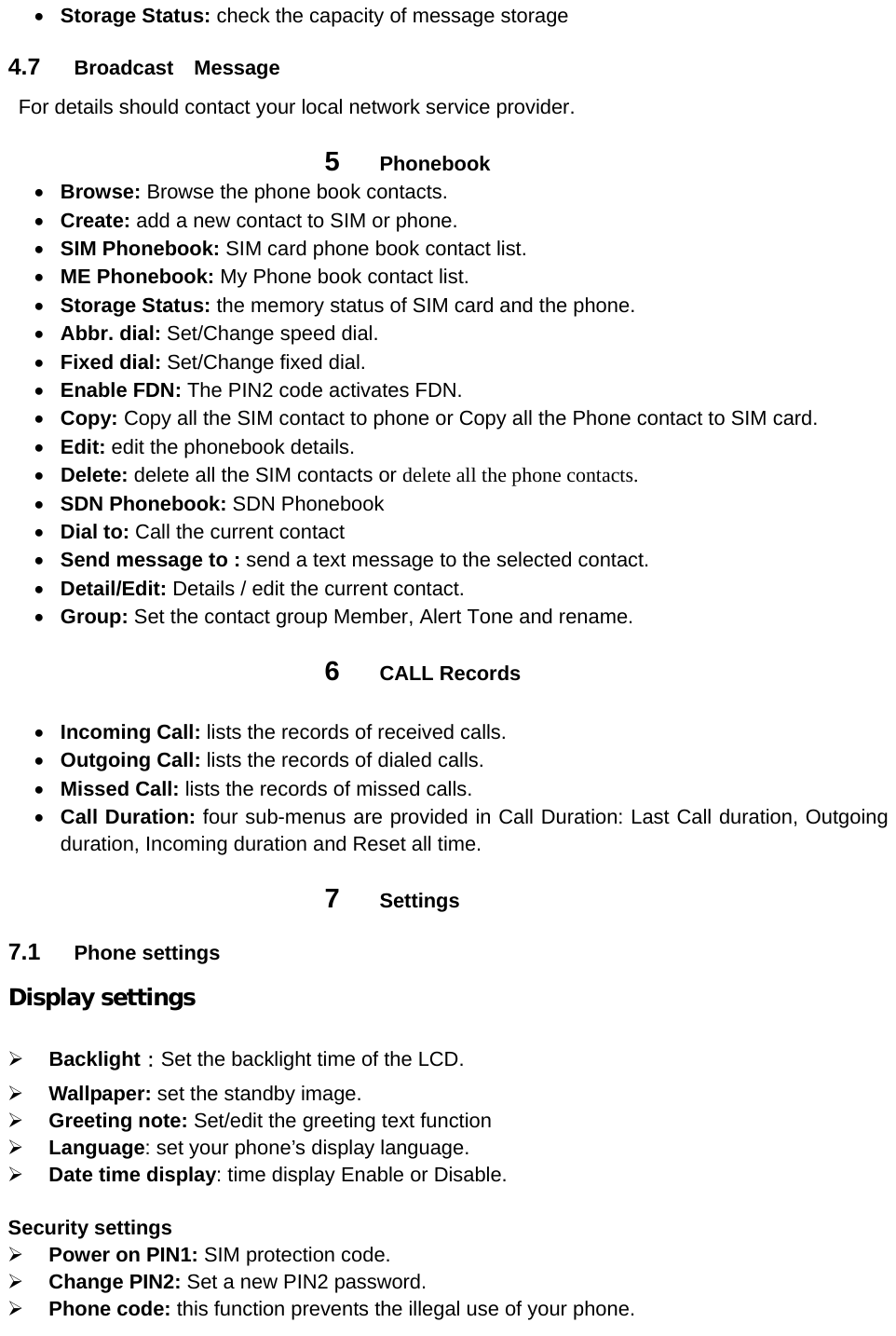  Storage Status: check the capacity of message storage 4.7  Broadcast  Message   For details should contact your local network service provider. 5  Phonebook  Browse: Browse the phone book contacts.  Create: add a new contact to SIM or phone.     SIM Phonebook: SIM card phone book contact list.  ME Phonebook: My Phone book contact list.  Storage Status: the memory status of SIM card and the phone.  Abbr. dial: Set/Change speed dial.  Fixed dial: Set/Change fixed dial.  Enable FDN: The PIN2 code activates FDN.  Copy: Copy all the SIM contact to phone or Copy all the Phone contact to SIM card.  Edit: edit the phonebook details.  Delete: delete all the SIM contacts or delete all the phone contacts.  SDN Phonebook: SDN Phonebook  Dial to: Call the current contact  Send message to : send a text message to the selected contact.    Detail/Edit: Details / edit the current contact.  Group: Set the contact group Member, Alert Tone and rename. 6  CALL Records   Incoming Call: lists the records of received calls.  Outgoing Call: lists the records of dialed calls.  Missed Call: lists the records of missed calls.  Call Duration: four sub-menus are provided in Call Duration: Last Call duration, Outgoing duration, Incoming duration and Reset all time. 7  Settings 7.1  Phone settings Display settings   Backlight：Set the backlight time of the LCD.  Wallpaper: set the standby image.  Greeting note: Set/edit the greeting text function  Language: set your phone’s display language.  Date time display: time display Enable or Disable.  Security settings  Power on PIN1: SIM protection code.  Change PIN2: Set a new PIN2 password.  Phone code: this function prevents the illegal use of your phone. 
