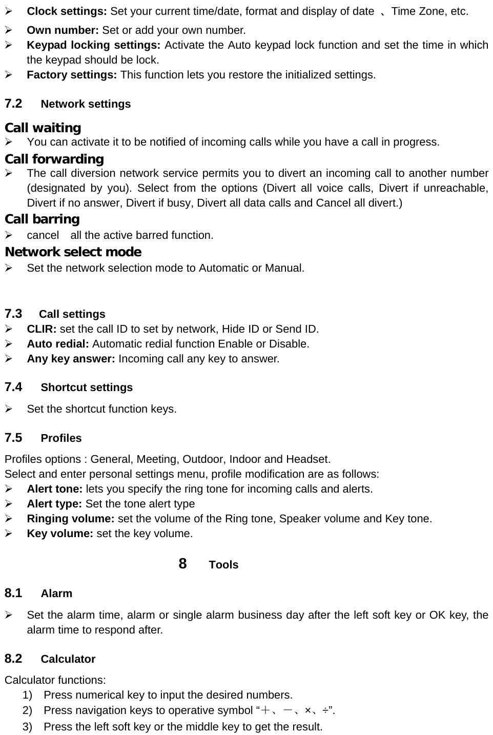  Clock settings: Set your current time/date, format and display of date  、Time Zone, etc.  Own number: Set or add your own number.  Keypad locking settings: Activate the Auto keypad lock function and set the time in which the keypad should be lock.  Factory settings: This function lets you restore the initialized settings. 7.2  Network settings Call waiting   You can activate it to be notified of incoming calls while you have a call in progress. Call forwarding   The call diversion network service permits you to divert an incoming call to another number (designated by you). Select from the options (Divert all voice calls, Divert if unreachable, Divert if no answer, Divert if busy, Divert all data calls and Cancel all divert.) Call barring   cancel  all the active barred function. Network select mode   Set the network selection mode to Automatic or Manual.   7.3   Call settings  CLIR: set the call ID to set by network, Hide ID or Send ID.  Auto redial: Automatic redial function Enable or Disable.  Any key answer: Incoming call any key to answer. 7.4  Shortcut settings   Set the shortcut function keys. 7.5  Profiles Profiles options : General, Meeting, Outdoor, Indoor and Headset. Select and enter personal settings menu, profile modification are as follows:  Alert tone: lets you specify the ring tone for incoming calls and alerts.  Alert type: Set the tone alert type  Ringing volume: set the volume of the Ring tone, Speaker volume and Key tone.  Key volume: set the key volume. 8  Tools 8.1  Alarm   Set the alarm time, alarm or single alarm business day after the left soft key or OK key, the alarm time to respond after.   8.2  Calculator Calculator functions: 1)  Press numerical key to input the desired numbers. 2)  Press navigation keys to operative symbol “＋、－、×、÷”. 3)  Press the left soft key or the middle key to get the result.   